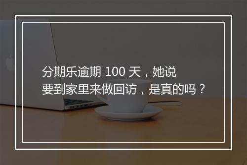 分期乐逾期 100 天，她说要到家里来做回访，是真的吗？