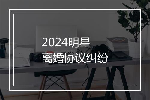 2024明星离婚协议纠纷