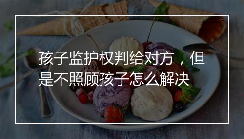 孩子监护权判给对方，但是不照顾孩子怎么解决
