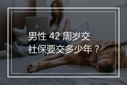 男性 42 周岁交社保要交多少年？