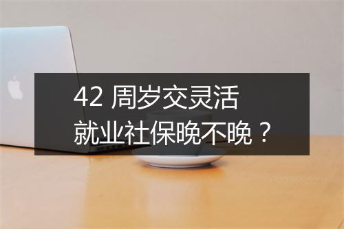 42 周岁交灵活就业社保晚不晚？