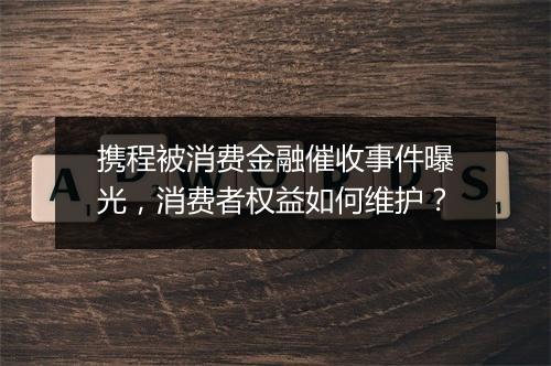 携程被消费金融催收事件曝光，消费者权益如何维护？