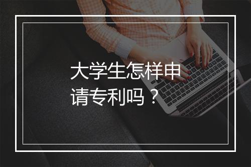 大学生怎样申请专利吗？