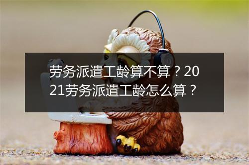 劳务派遣工龄算不算？2021劳务派遣工龄怎么算？