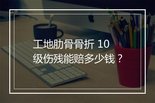 工地肋骨骨折 10 级伤残能赔多少钱？