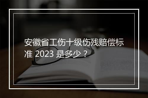 安徽省工伤十级伤残赔偿标准 2023 是多少？