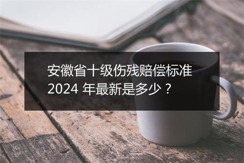 安徽省十级伤残赔偿标准 2024 年最新是多少？