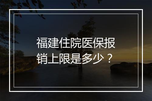 福建住院医保报销上限是多少？