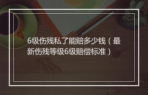 6级伤残私了能赔多少钱（最新伤残等级6级赔偿标准）
