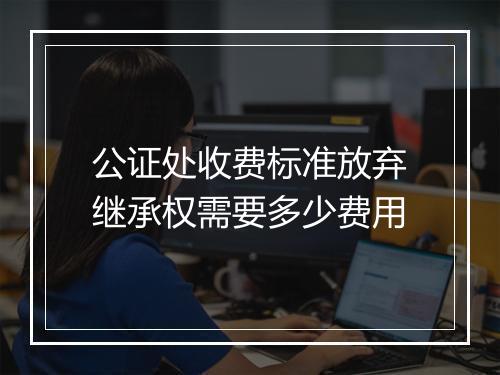 公证处收费标准放弃继承权需要多少费用