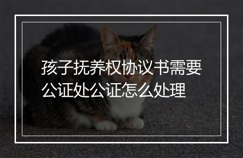 孩子抚养权协议书需要公证处公证怎么处理