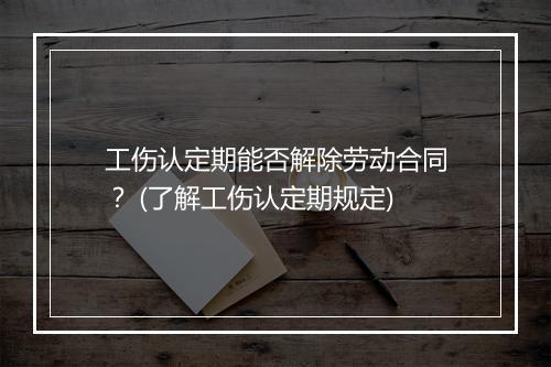 工伤认定期能否解除劳动合同？ (了解工伤认定期规定)