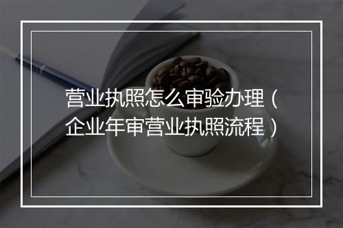 营业执照怎么审验办理（企业年审营业执照流程）