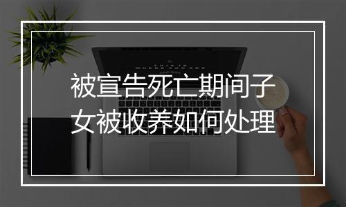 被宣告死亡期间子女被收养如何处理