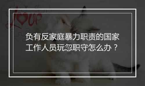 负有反家庭暴力职责的国家工作人员玩忽职守怎么办？
