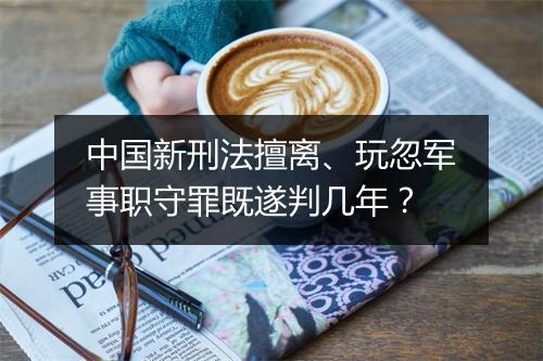 中国新刑法擅离、玩忽军事职守罪既遂判几年？