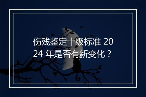 伤残鉴定十级标准 2024 年是否有新变化？