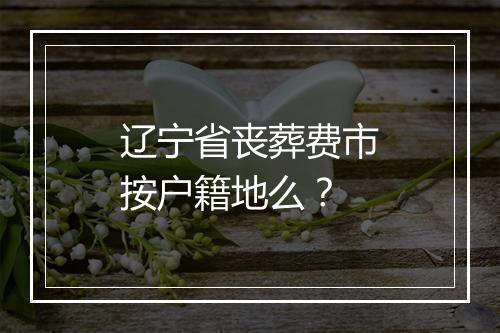 辽宁省丧葬费市按户籍地么？