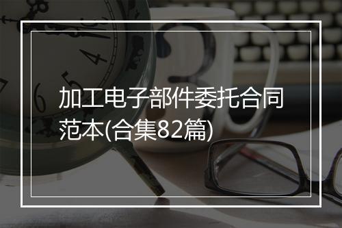 加工电子部件委托合同范本(合集82篇)