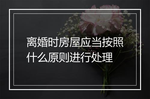 离婚时房屋应当按照什么原则进行处理