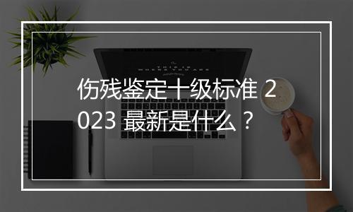 伤残鉴定十级标准 2023 最新是什么？