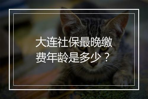 大连社保最晚缴费年龄是多少？