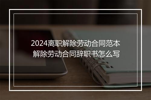 2024离职解除劳动合同范本 解除劳动合同辞职书怎么写