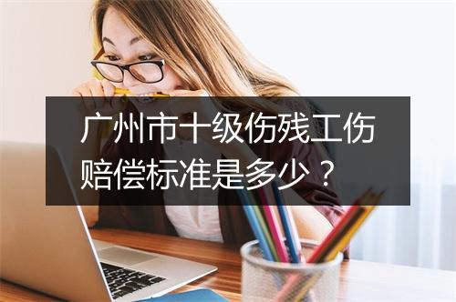 广州市十级伤残工伤赔偿标准是多少？