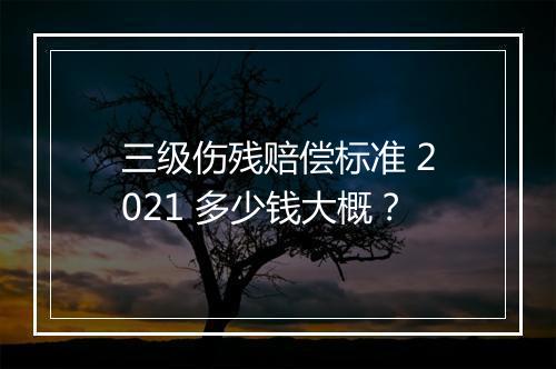 三级伤残赔偿标准 2021 多少钱大概？