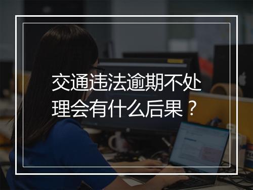 交通违法逾期不处理会有什么后果？