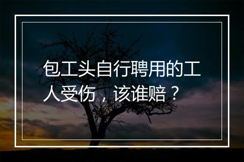 包工头自行聘用的工人受伤，该谁赔？