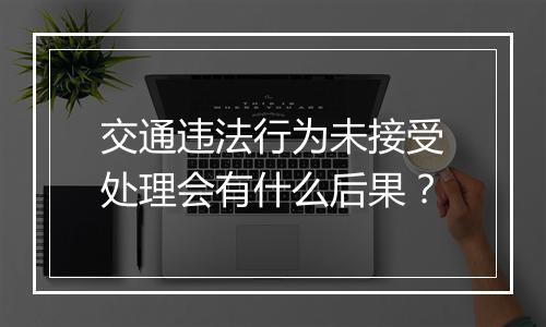 交通违法行为未接受处理会有什么后果？