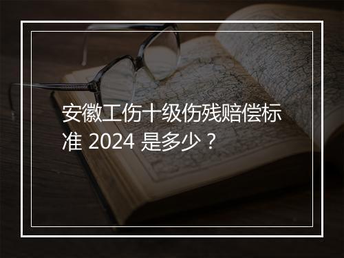 安徽工伤十级伤残赔偿标准 2024 是多少？