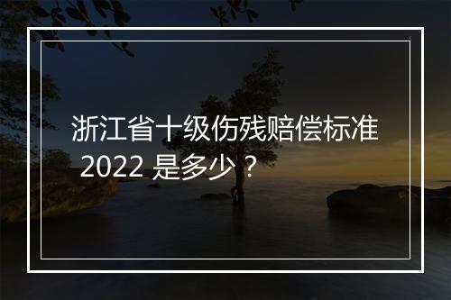 浙江省十级伤残赔偿标准 2022 是多少？