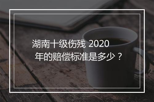 湖南十级伤残 2020 年的赔偿标准是多少？