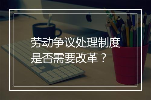 劳动争议处理制度是否需要改革？