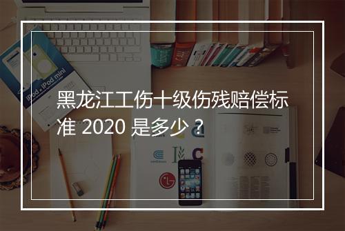 黑龙江工伤十级伤残赔偿标准 2020 是多少？