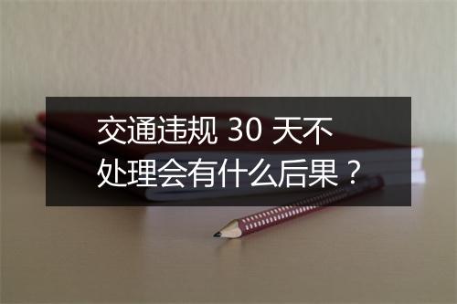 交通违规 30 天不处理会有什么后果？