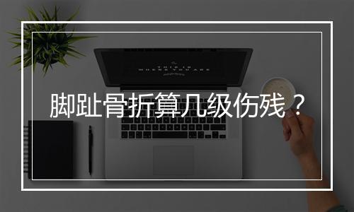 脚趾骨折算几级伤残？