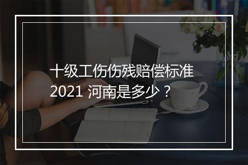 十级工伤伤残赔偿标准 2021 河南是多少？