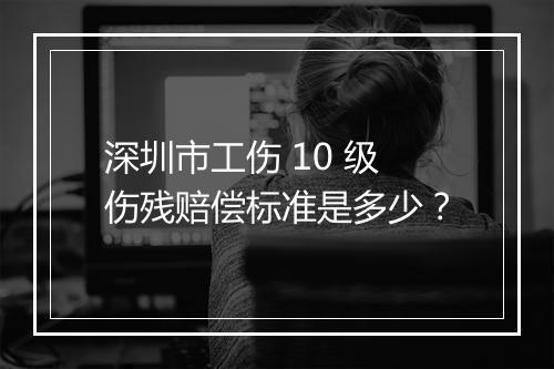 深圳市工伤 10 级伤残赔偿标准是多少？