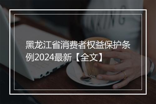 黑龙江省消费者权益保护条例2024最新【全文】