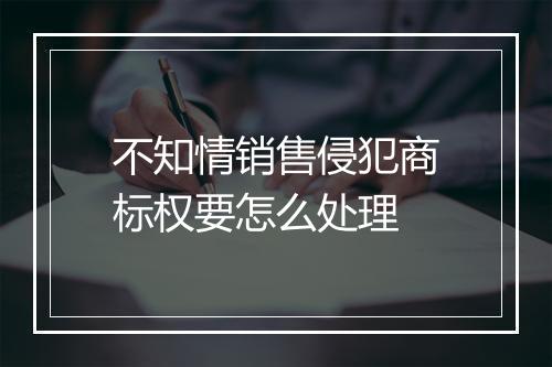 不知情销售侵犯商标权要怎么处理
