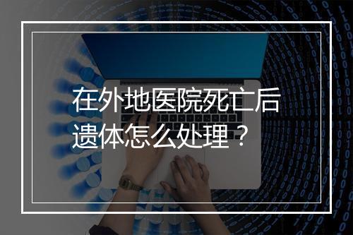 在外地医院死亡后遗体怎么处理？