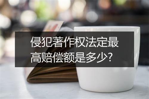 侵犯著作权法定最高赔偿额是多少?