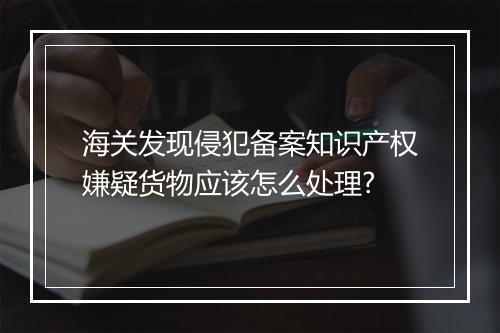 海关发现侵犯备案知识产权嫌疑货物应该怎么处理?