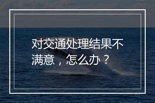 对交通处理结果不满意，怎么办？