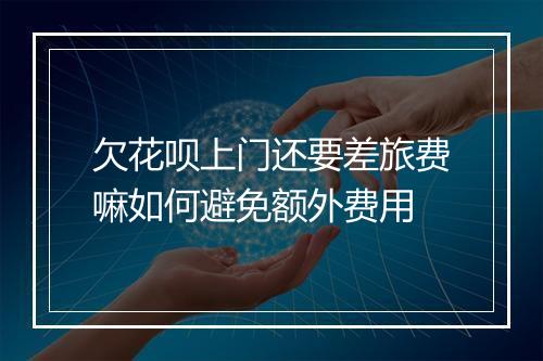 欠花呗上门还要差旅费嘛如何避免额外费用
