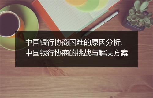 中国银行协商困难的原因分析,中国银行协商的挑战与解决方案