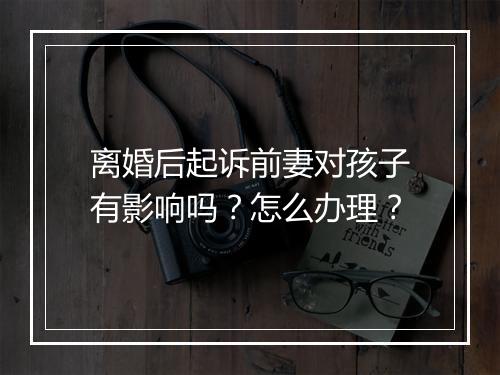 离婚后起诉前妻对孩子有影响吗？怎么办理？